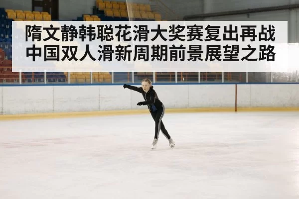 隋文静韩聪花滑大奖赛复出再战 中国双人滑新周期前景展望之路