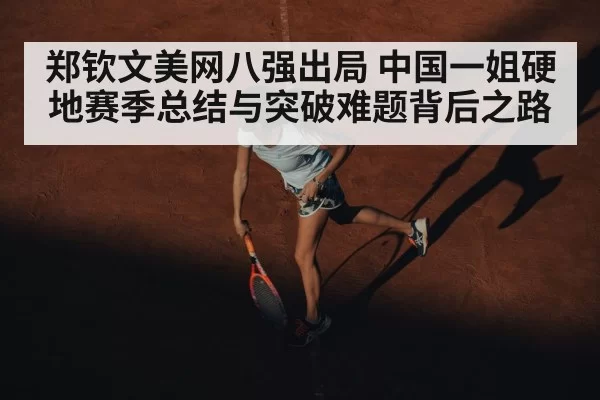 郑钦文美网八强出局 中国一姐硬地赛季总结与突破难题背后之路